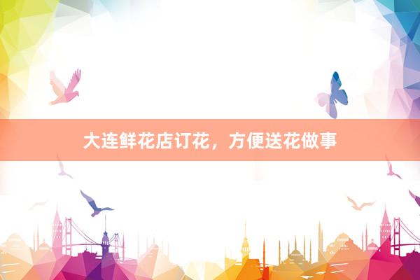 大连鲜花店订花,方便送花做事
